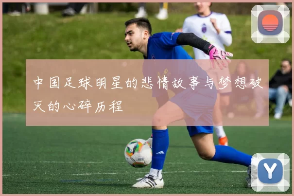中国足球明星的悲情故事与梦想破灭的心碎历程