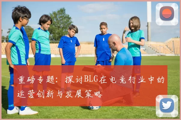 重磅专题：探讨BLG在电竞行业中的运营创新与发展策略