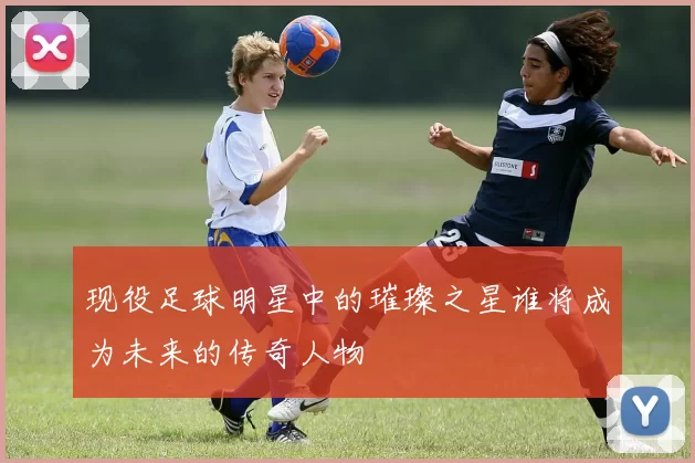 现役足球明星中的璀璨之星谁将成为未来的传奇人物