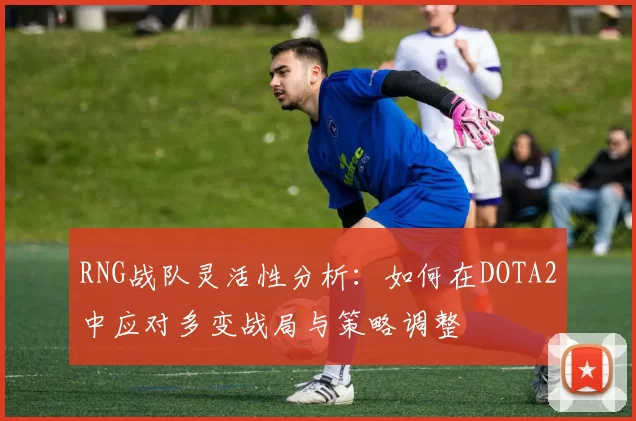 RNG战队灵活性分析：如何在DOTA2中应对多变战局与策略调整