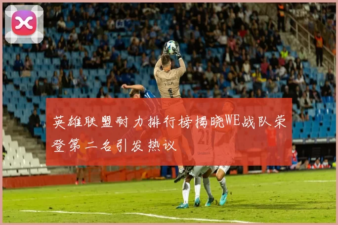 英雄联盟耐力排行榜揭晓WE战队荣登第二名引发热议