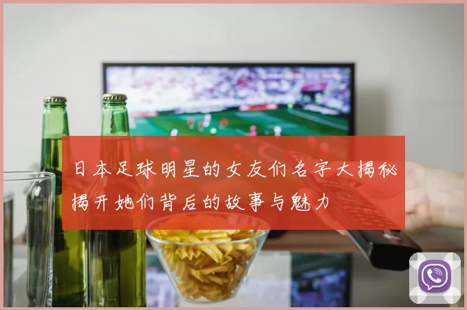 日本足球明星的女友们名字大揭秘揭开她们背后的故事与魅力