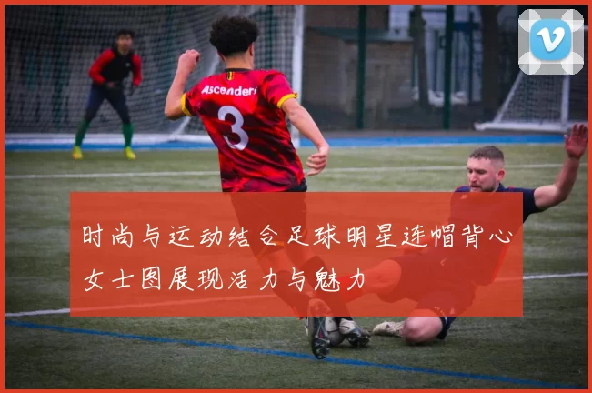 时尚与运动结合足球明星连帽背心女士图展现活力与魅力