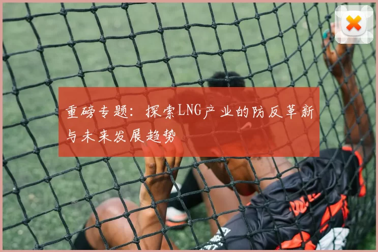 重磅专题：探索LNG产业的防反革新与未来发展趋势