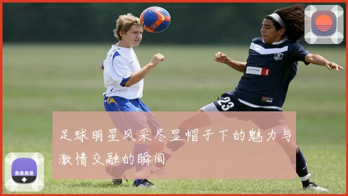 足球明星风采尽显帽子下的魅力与激情交融的瞬间