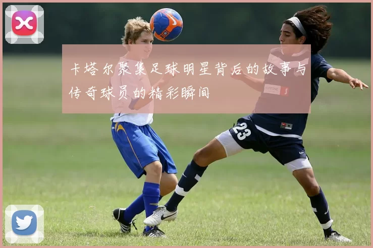卡塔尔聚集足球明星背后的故事与传奇球员的精彩瞬间