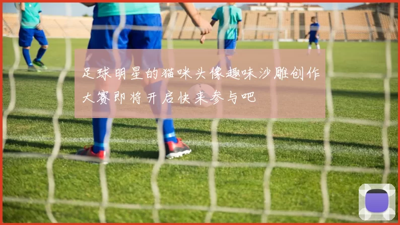 足球明星的猫咪头像趣味沙雕创作大赛即将开启快来参与吧