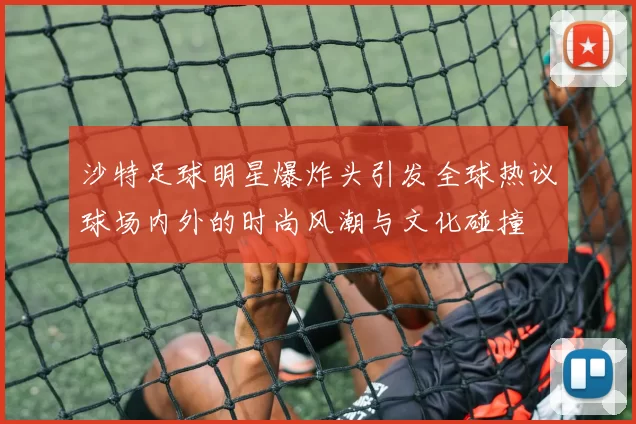 沙特足球明星爆炸头引发全球热议球场内外的时尚风潮与文化碰撞