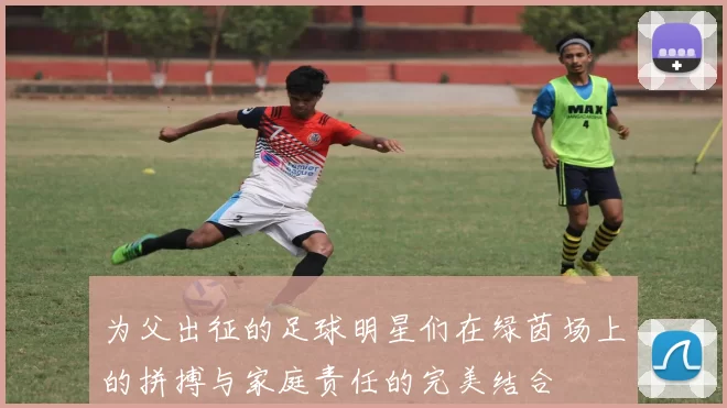 为父出征的足球明星们在绿茵场上的拼搏与家庭责任的完美结合