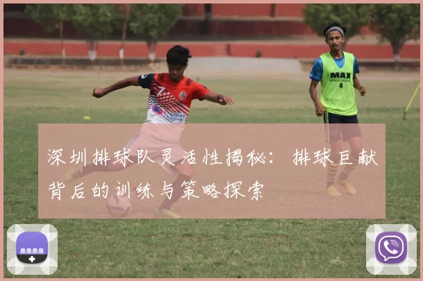 深圳排球队灵活性揭秘：排球巨献背后的训练与策略探索