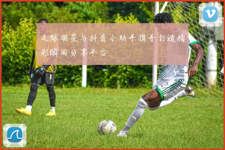 足球明星与抖音小助手携手打造精彩瞬间分享平台