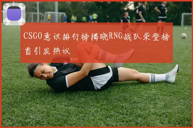 CSGO意识排行榜揭晓RNG战队荣登榜首引发热议