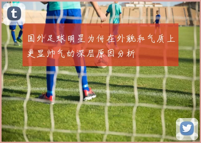 国外足球明星为何在外貌和气质上更显帅气的深层原因分析