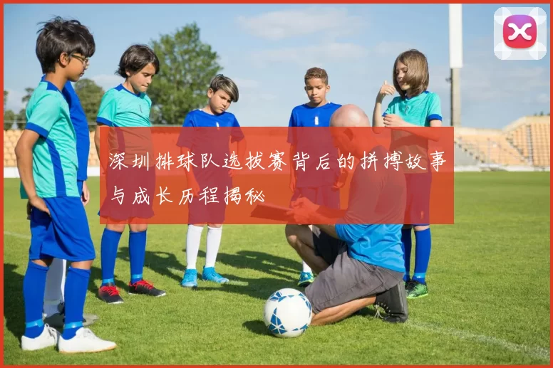 深圳排球队选拔赛背后的拼搏故事与成长历程揭秘