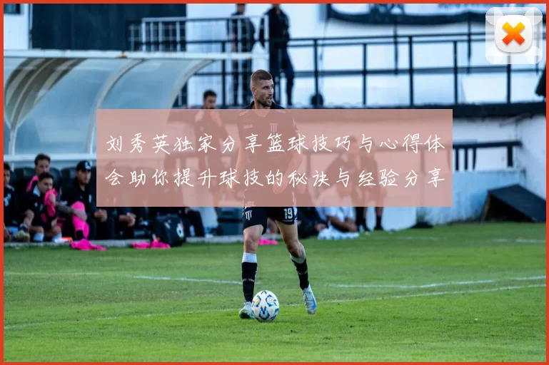 刘秀英独家分享篮球技巧与心得体会助你提升球技的秘诀与经验分享