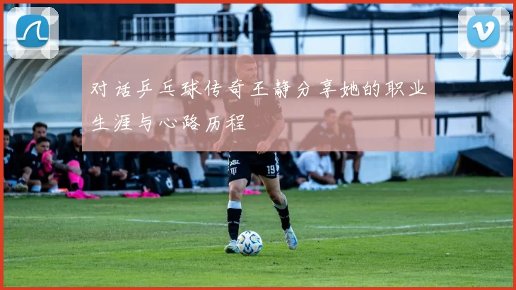 对话乒乓球传奇王静分享她的职业生涯与心路历程