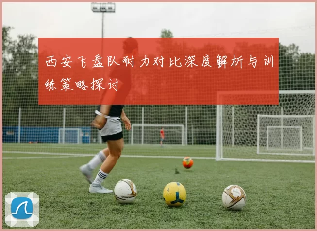 西安飞盘队耐力对比深度解析与训练策略探讨