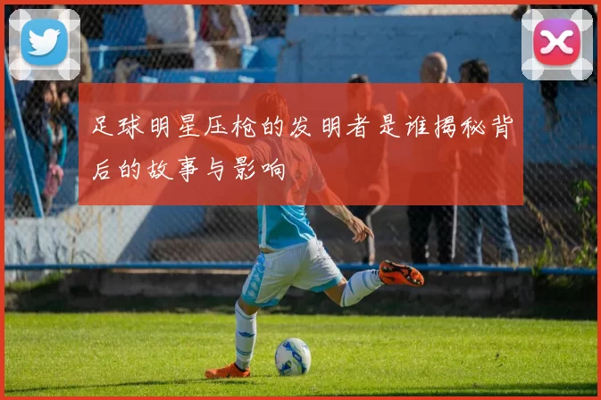足球明星压枪的发明者是谁揭秘背后的故事与影响